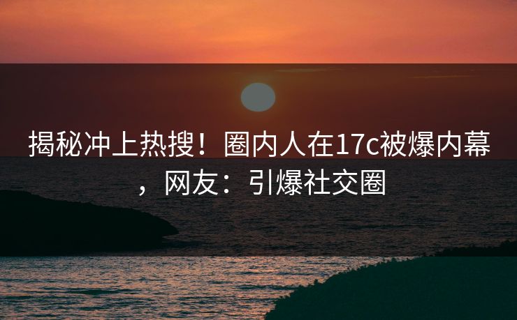 揭秘冲上热搜！圈内人在17c被爆内幕，网友：引爆社交圈