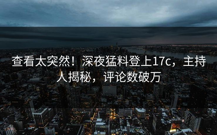 查看太突然！深夜猛料登上17c，主持人揭秘，评论数破万