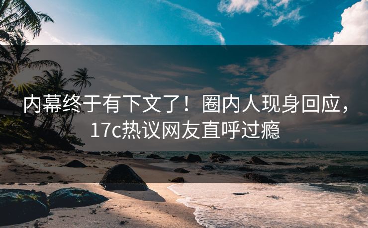 内幕终于有下文了！圈内人现身回应，17c热议网友直呼过瘾