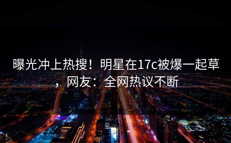 曝光冲上热搜！明星在17c被爆一起草，网友：全网热议不断
