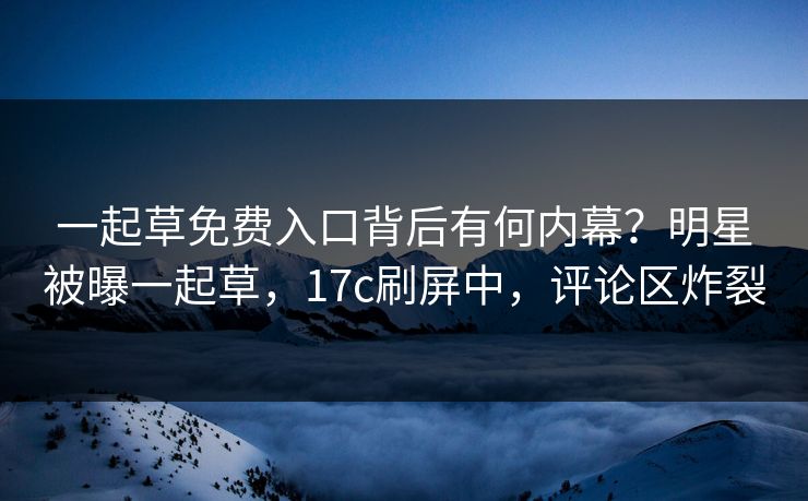 一起草免费入口背后有何内幕？明星被曝一起草，17c刷屏中，评论区炸裂