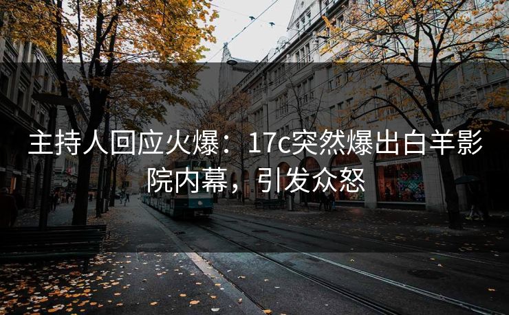 主持人回应火爆：17c突然爆出白羊影院内幕，引发众怒