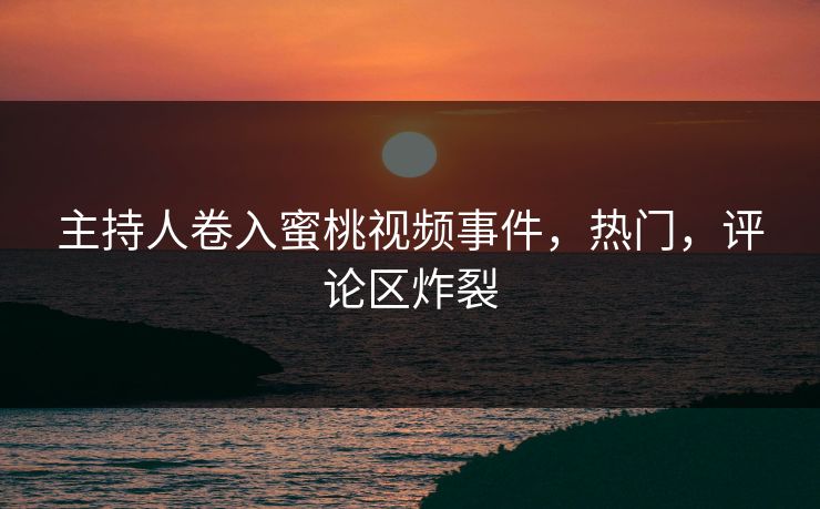 主持人卷入蜜桃视频事件，热门，评论区炸裂