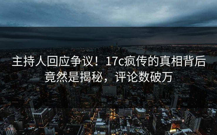 主持人回应争议！17c疯传的真相背后竟然是揭秘，评论数破万