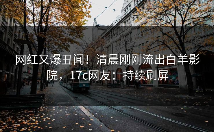 网红又爆丑闻！清晨刚刚流出白羊影院，17c网友：持续刷屏