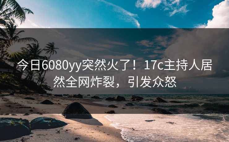 今日6080yy突然火了！17c主持人居然全网炸裂，引发众怒