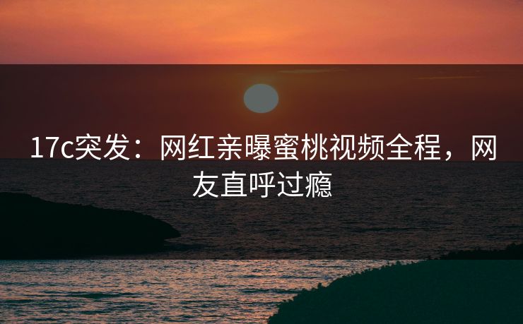 17c突发：网红亲曝蜜桃视频全程，网友直呼过瘾