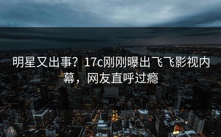 明星又出事？17c刚刚曝出飞飞影视内幕，网友直呼过瘾