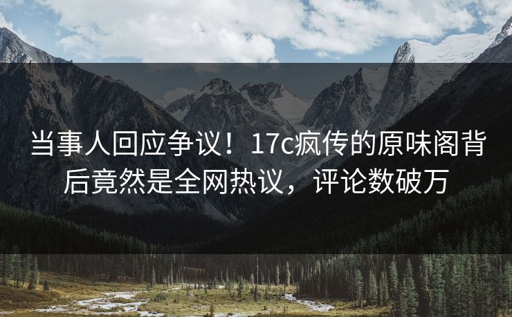 当事人回应争议！17c疯传的原味阁背后竟然是全网热议，评论数破万