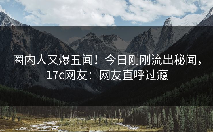 圈内人又爆丑闻！今日刚刚流出秘闻，17c网友：网友直呼过瘾