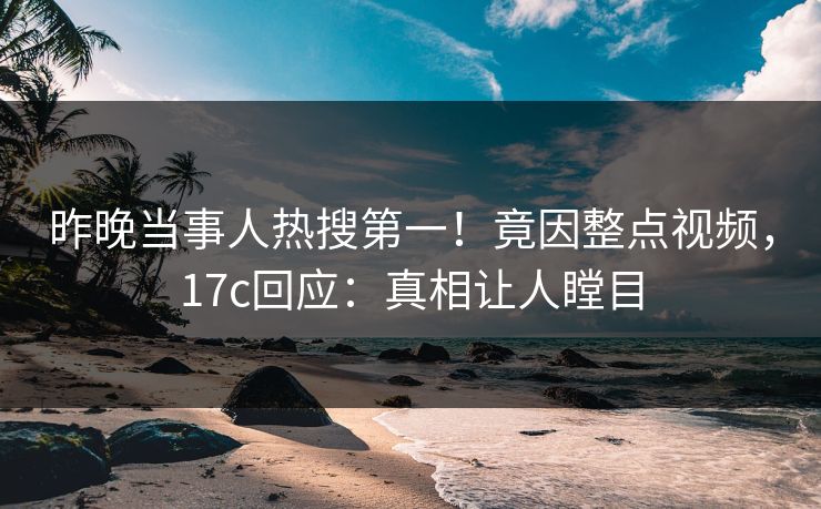 昨晚当事人热搜第一！竟因整点视频，17c回应：真相让人瞠目
