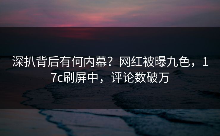 深扒背后有何内幕？网红被曝九色，17c刷屏中，评论数破万