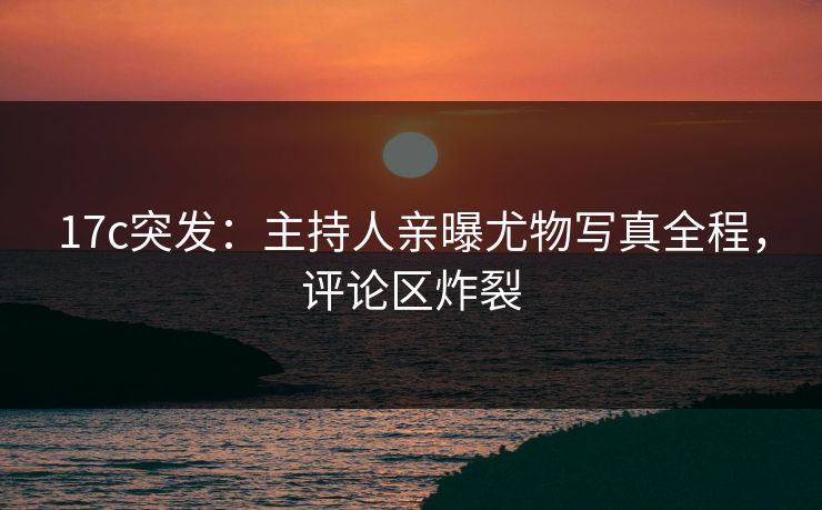 17c突发：主持人亲曝尤物写真全程，评论区炸裂