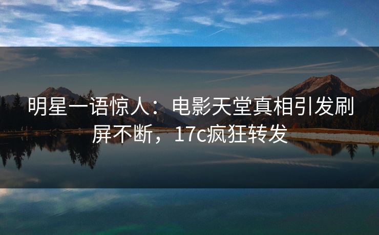 明星一语惊人：电影天堂真相引发刷屏不断，17c疯狂转发