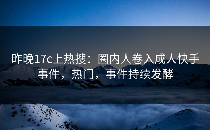 昨晚17c上热搜：圈内人卷入成人快手事件，热门，事件持续发酵