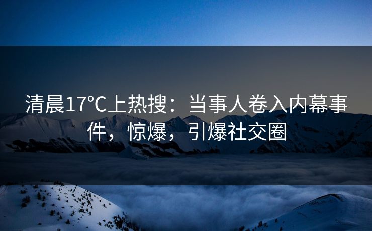 清晨17℃上热搜：当事人卷入内幕事件，惊爆，引爆社交圈