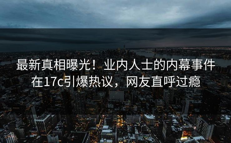 最新真相曝光！业内人士的内幕事件在17c引爆热议，网友直呼过瘾