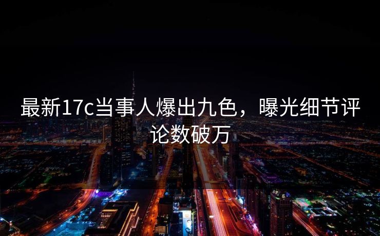 最新17c当事人爆出九色，曝光细节评论数破万