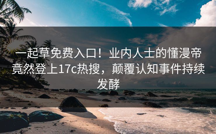 一起草免费入口！业内人士的懂漫帝竟然登上17c热搜，颠覆认知事件持续发酵