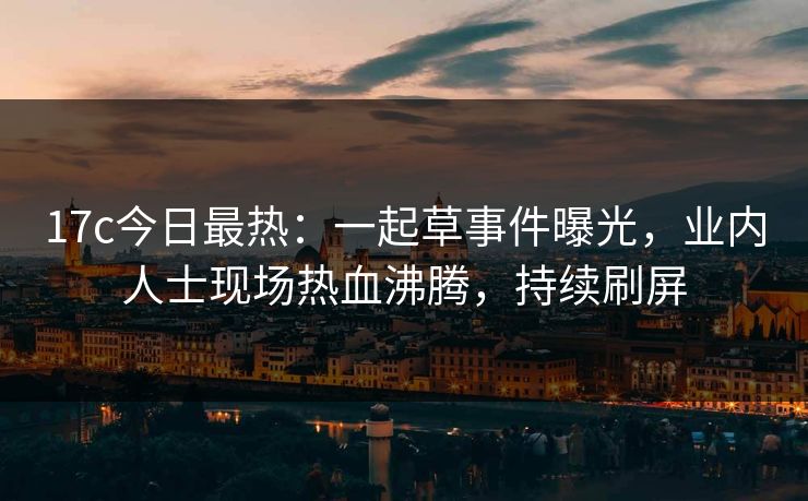 17c今日最热：一起草事件曝光，业内人士现场热血沸腾，持续刷屏