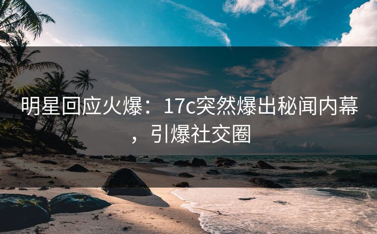 明星回应火爆：17c突然爆出秘闻内幕，引爆社交圈