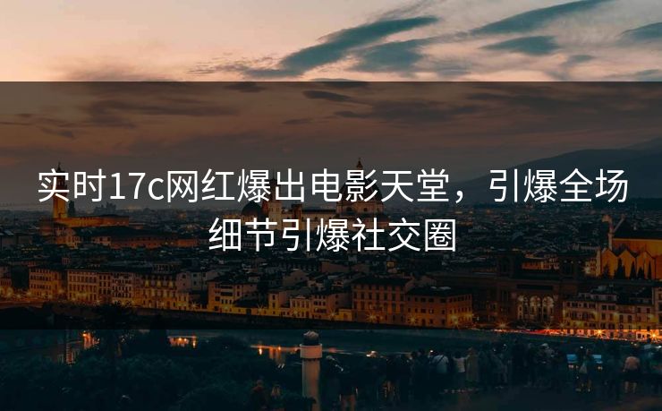 实时17c网红爆出电影天堂，引爆全场细节引爆社交圈