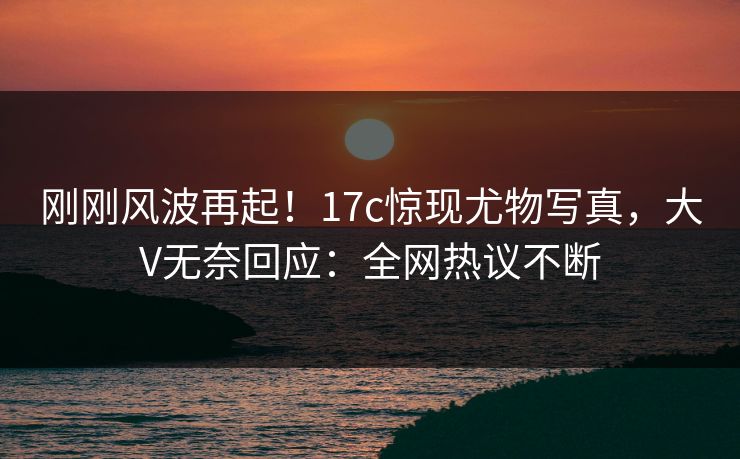 刚刚风波再起！17c惊现尤物写真，大V无奈回应：全网热议不断