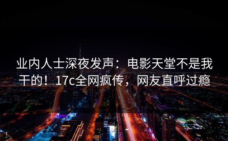 业内人士深夜发声：电影天堂不是我干的！17c全网疯传，网友直呼过瘾