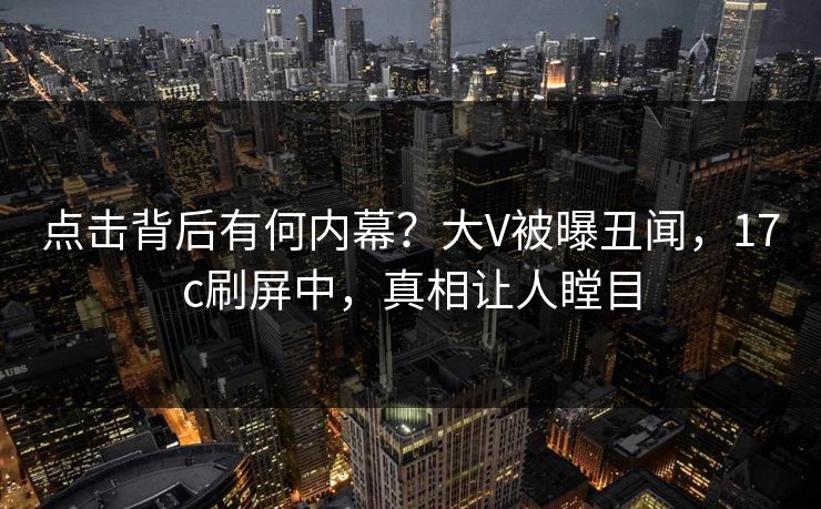 点击背后有何内幕？大V被曝丑闻，17c刷屏中，真相让人瞠目