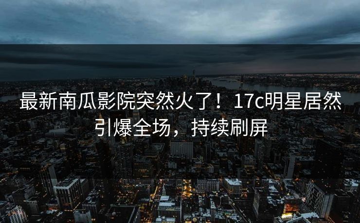 最新南瓜影院突然火了！17c明星居然引爆全场，持续刷屏