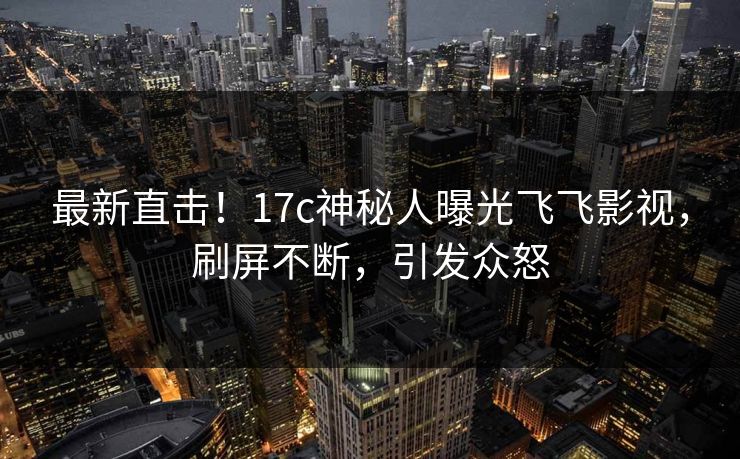 最新直击！17c神秘人曝光飞飞影视，刷屏不断，引发众怒