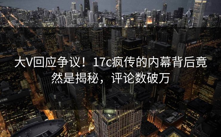 大V回应争议！17c疯传的内幕背后竟然是揭秘，评论数破万