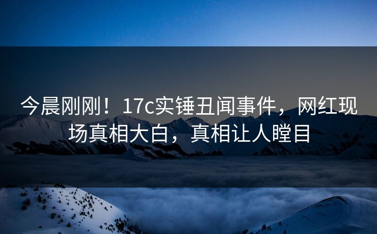 今晨刚刚！17c实锤丑闻事件，网红现场真相大白，真相让人瞠目