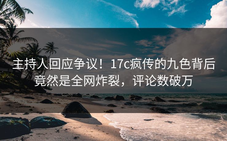 主持人回应争议!17c疯传的九色背后竟然是全网炸裂,评论数破万 主持人回应争议!17c疯传的九色背后竟然是全网炸裂,评论数破万