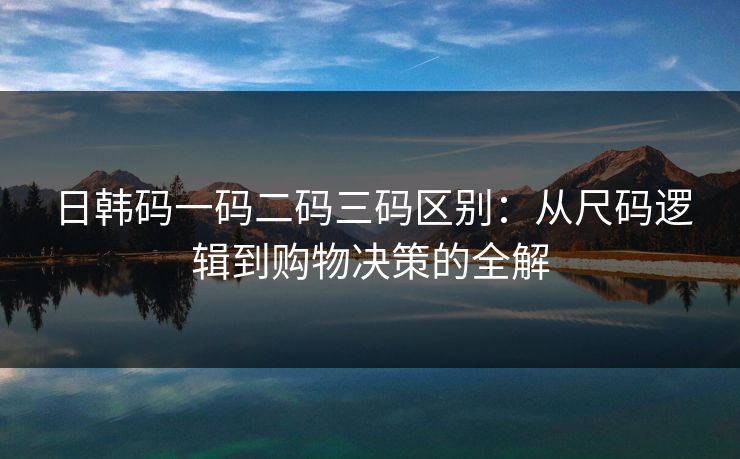 日韩码一码二码三码区别：从尺码逻辑到购物决策的全解