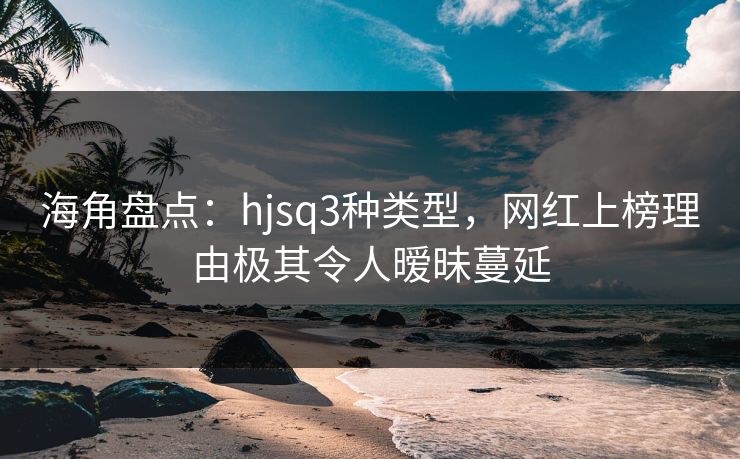 海角盘点：hjsq3种类型，网红上榜理由极其令人暧昧蔓延