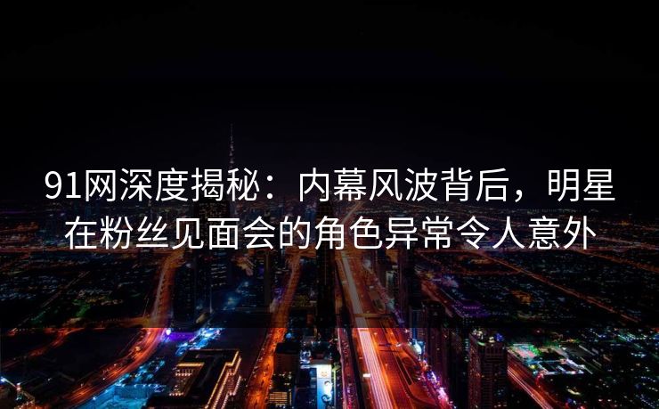 91网深度揭秘：内幕风波背后，明星在粉丝见面会的角色异常令人意外