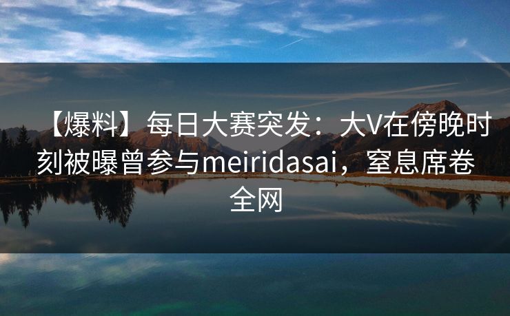 【爆料】每日大赛突发:大V在傍晚时刻被曝曾参与meiridasai,窒息席卷全网 【爆料】每日大赛突发:大V在傍晚时刻被曝曾参与meiridasai,窒息席卷全网