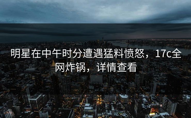 明星在中午时分遭遇猛料愤怒,17c全网炸锅,详情查看 明星在中午时分遭遇猛料愤怒,17c全网炸锅,详情查看