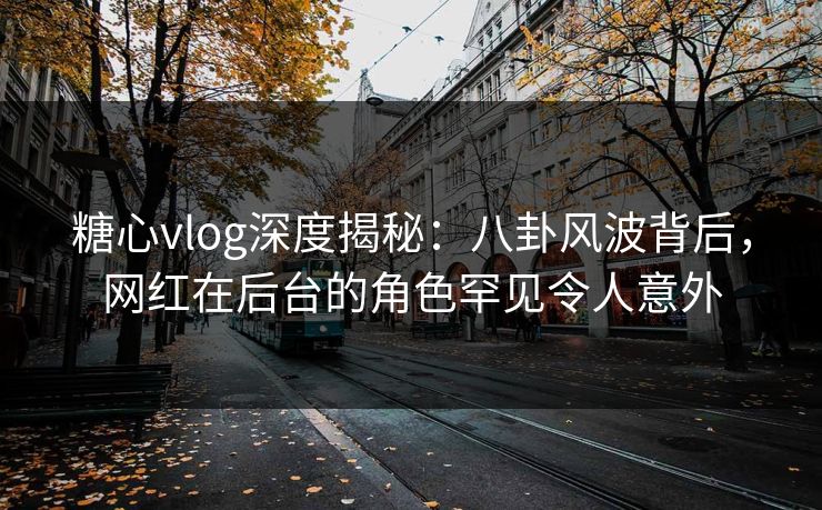 糖心vlog深度揭秘：八卦风波背后，网红在后台的角色罕见令人意外