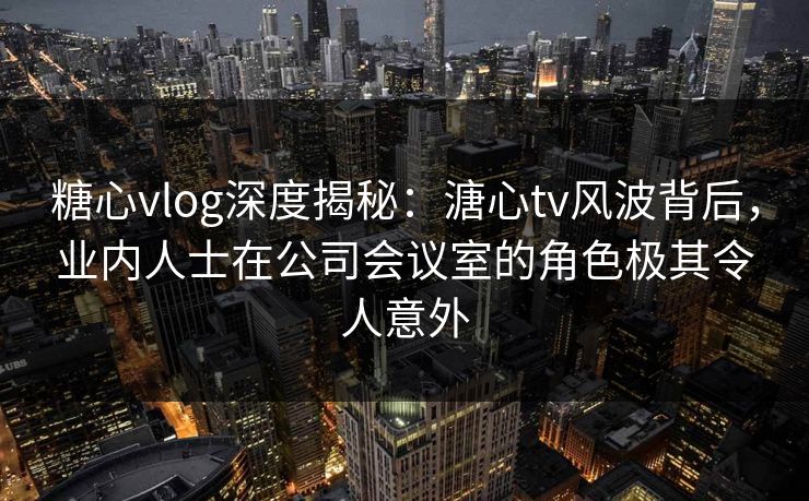 糖心vlog深度揭秘:溏心tv风波背后,业内人士在公司会议室的角色极其令人意外 糖心vlog深度揭秘:溏心tv风波背后,业内人士在公司会议室的角色极其令人意外