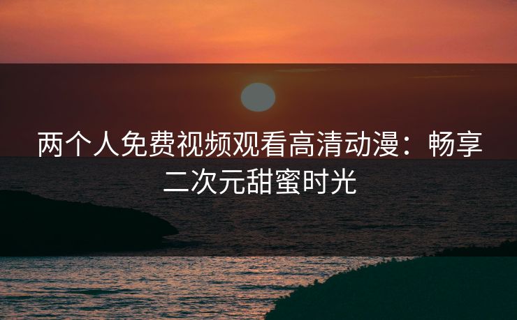 两个人免费视频观看高清动漫:畅享二次元甜蜜时光 两个人免费视频观看高清动漫:畅享二次元甜蜜时光