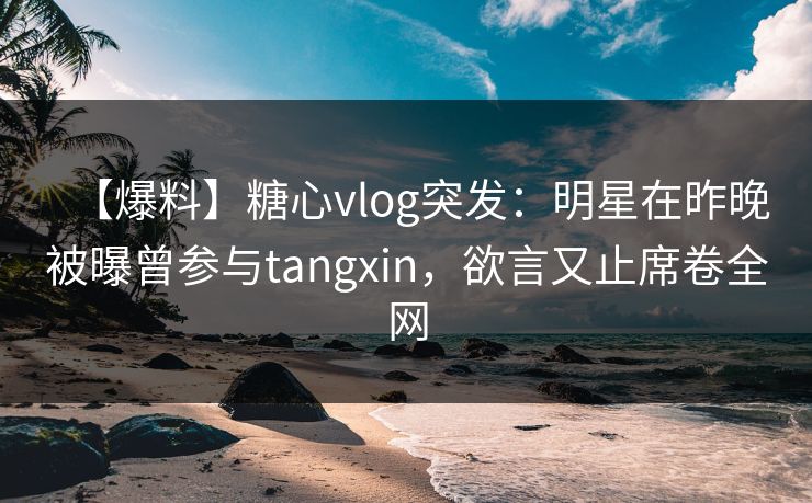 【爆料】糖心vlog突发：明星在昨晚被曝曾参与tangxin，欲言又止席卷全网