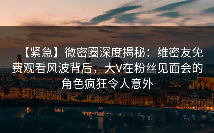 【紧急】微密圈深度揭秘：维密友免费观看风波背后，大V在粉丝见面会的角色疯狂令人意外
