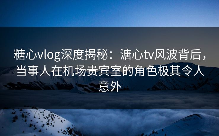 糖心vlog深度揭秘：溏心tv风波背后，当事人在机场贵宾室的角色极其令人意外