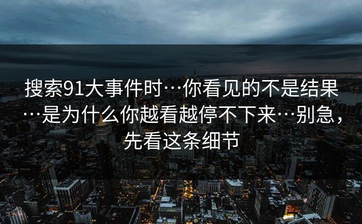 搜索91大事件时…你看见的不是结果…是为什么你越看越停不下来…别急,先看这条细节 搜索91大事件时…你看见的不是结果…是为什么你越看越停不下来…别急,先看这条细节