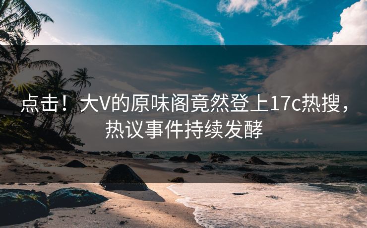 点击！大V的原味阁竟然登上17c热搜，热议事件持续发酵