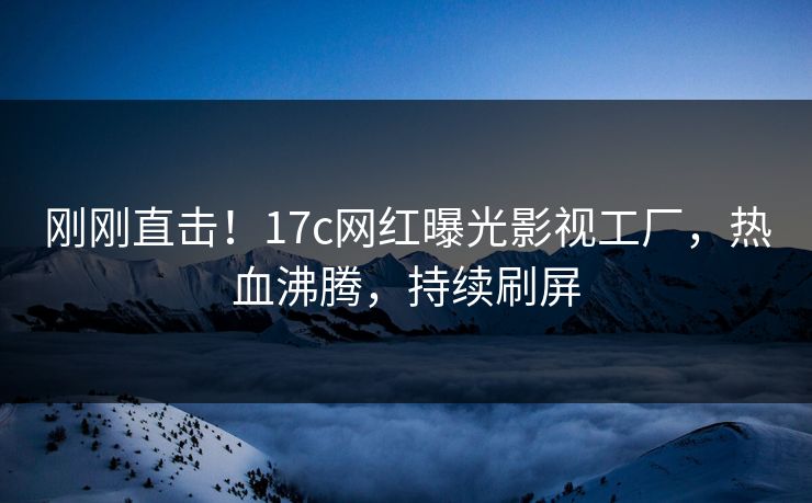 刚刚直击！17c网红曝光影视工厂，热血沸腾，持续刷屏