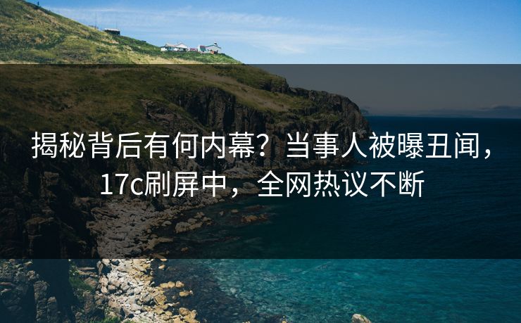 揭秘背后有何内幕？当事人被曝丑闻，17c刷屏中，全网热议不断