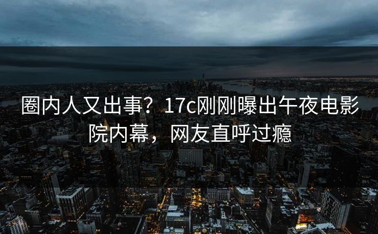 圈内人又出事？17c刚刚曝出午夜电影院内幕，网友直呼过瘾